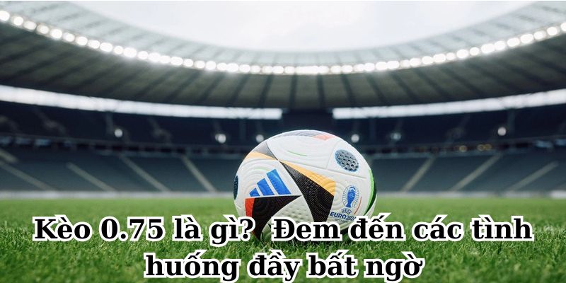 Kèo 0.75 là gì? Đem đến các tình huống đầy bất ngờ